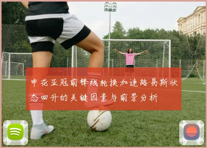 申花亚冠前锋线轮换加速路易斯状态回升的关键因素与前景分析