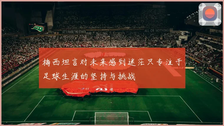梅西坦言对未来感到迷茫只专注于足球生涯的坚持与挑战