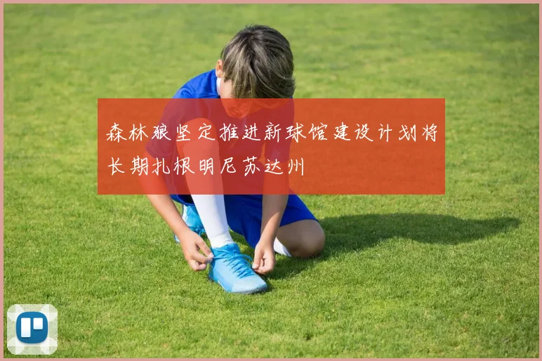 森林狼坚定推进新球馆建设计划将长期扎根明尼苏达州