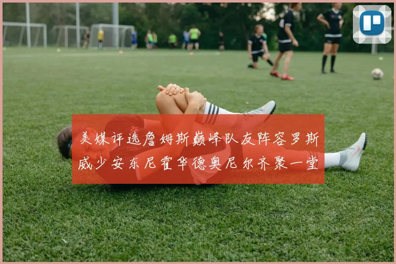 美媒评选詹姆斯巅峰队友阵容罗斯威少安东尼霍华德奥尼尔齐聚一堂